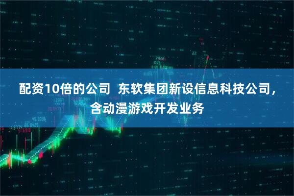 配资10倍的公司  东软集团新设信息科技公司，含动漫游戏开发业务