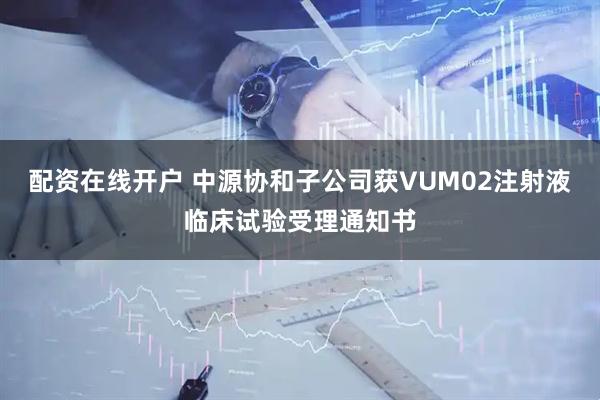 配资在线开户 中源协和子公司获VUM02注射液临床试验受理通知书