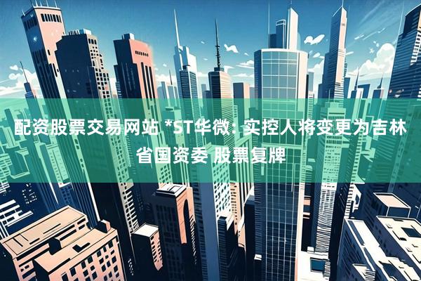 配资股票交易网站 *ST华微: 实控人将变更为吉林省国资委 股票复牌