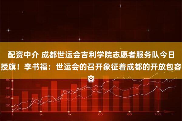 配资中介 成都世运会吉利学院志愿者服务队今日授旗！李书福：世运会的召开象征着成都的开放包容