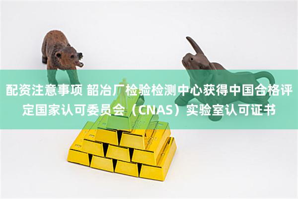 配资注意事项 韶冶厂检验检测中心获得中国合格评定国家认可委员会（CNAS）实验室认可证书