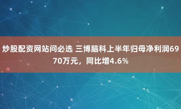 炒股配资网站问必选 三博脑科上半年归母净利润6970万元，同比增4.6%