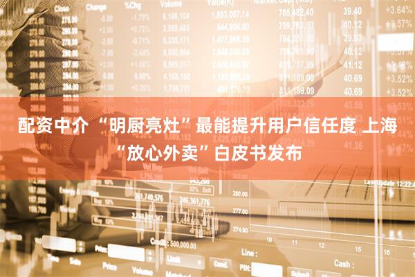 配资中介 “明厨亮灶”最能提升用户信任度 上海“放心外卖”白皮书发布