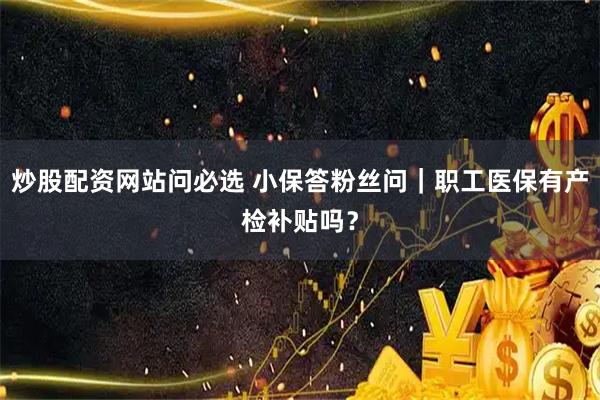 炒股配资网站问必选 小保答粉丝问｜职工医保有产检补贴吗？
