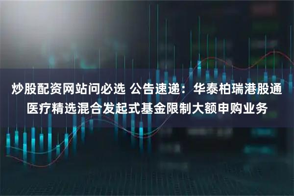 炒股配资网站问必选 公告速递：华泰柏瑞港股通医疗精选混合发起式基金限制大额申购业务