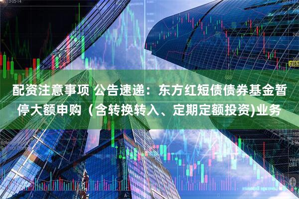 配资注意事项 公告速递：东方红短债债券基金暂停大额申购（含转换转入、定期定额投资)业务