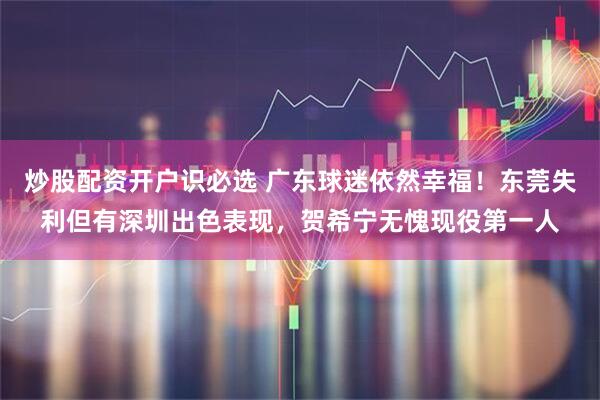 炒股配资开户识必选 广东球迷依然幸福！东莞失利但有深圳出色表现，贺希宁无愧现役第一人