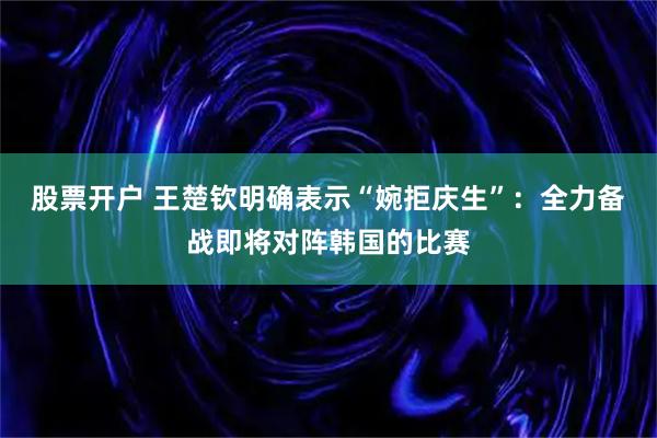 股票开户 王楚钦明确表示“婉拒庆生”：全力备战即将对阵韩国的比赛