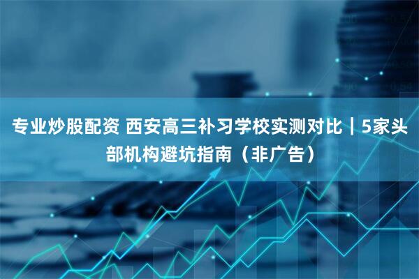 专业炒股配资 西安高三补习学校实测对比｜5家头部机构避坑指南（非广告）