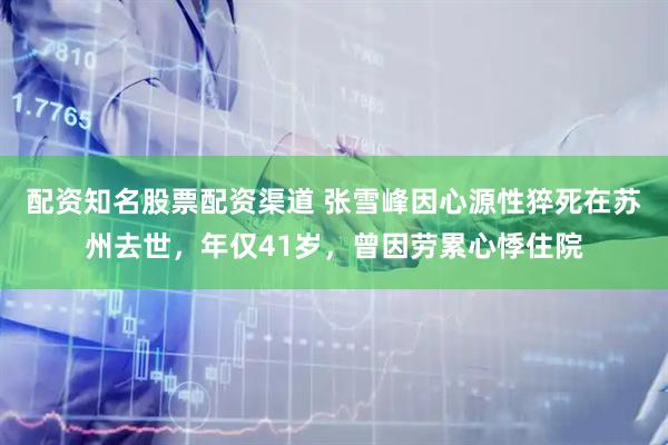 配资知名股票配资渠道 张雪峰因心源性猝死在苏州去世，年仅41岁，曾因劳累心悸住院